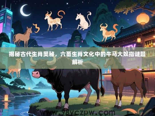 揭秘古代生肖奥秘，六畜生肖文化中的牛马大奴指谜题解析