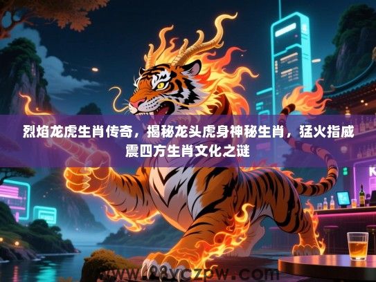 烈焰龙虎生肖传奇，揭秘龙头虎身神秘生肖，猛火指威震四方生肖文化之谜