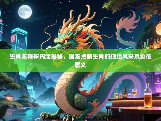 生肖龙精神内涵揭秘，画龙点睛生肖的独绝风采及象征意义