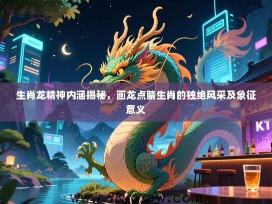 生肖龙精神内涵揭秘，画龙点睛生肖的独绝风采及象征意义