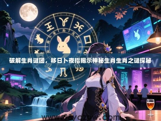 破解生肖谜团，移日卜夜指揭示神秘生肖生肖之谜探秘