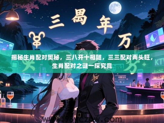 揭秘生肖配对奥秘，三八开十相随，三三配对两头旺，生肖配对之谜一探究竟