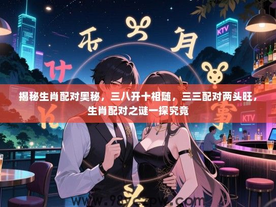 揭秘生肖配对奥秘，三八开十相随，三三配对两头旺，生肖配对之谜一探究竟