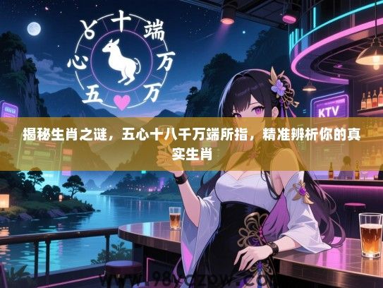 揭秘生肖之谜，五心十八千万端所指，精准辨析你的真实生肖