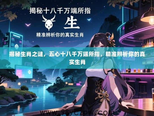 揭秘生肖之谜，五心十八千万端所指，精准辨析你的真实生肖