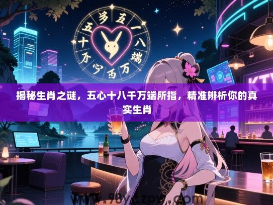 揭秘生肖之谜，五心十八千万端所指，精准辨析你的真实生肖