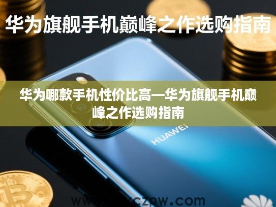 华为哪款手机性价比高—华为旗舰手机巅峰之作选购指南 华为哪款手机性价比高—华为旗舰手机巅峰之作选购指南