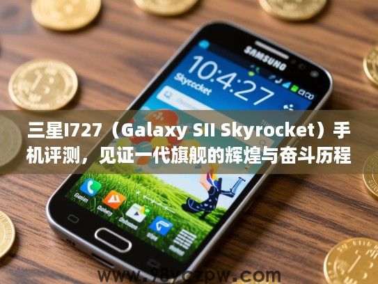 三星I727（Galaxy SII Skyrocket）手机评测，见证一代旗舰的辉煌与奋斗历程回顾