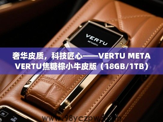 奢华皮质，科技匠心——VERTU METAVERTU焦糖棕小牛皮版（18GB/1TB）尊贵体验评测
