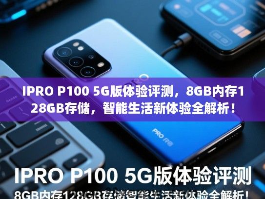 IPRO P100 5G版体验评测，8GB内存128GB存储，智能生活新体验全解析！
