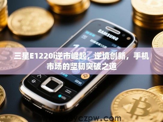 三星E1220i逆市崛起,逆境创新,手机市场的坚韧突破之道 三星E1220i逆市崛起,逆境创新,手机市场的坚韧突破之道