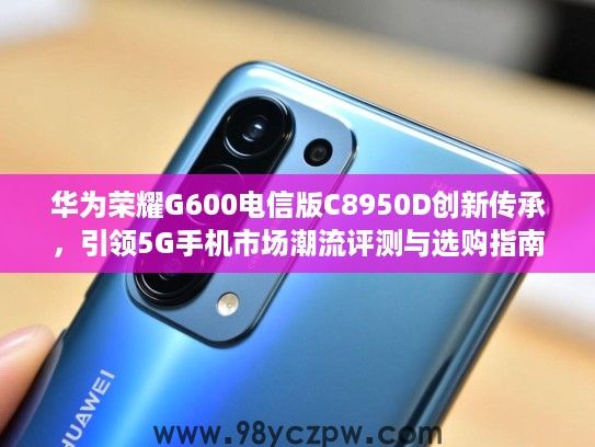 华为荣耀G600电信版C8950D创新传承,引领5G手机市场潮流评测与选购指南 华为荣耀G600电信版C8950D创新传承,引领5G手机市场潮流评测与选购指南
