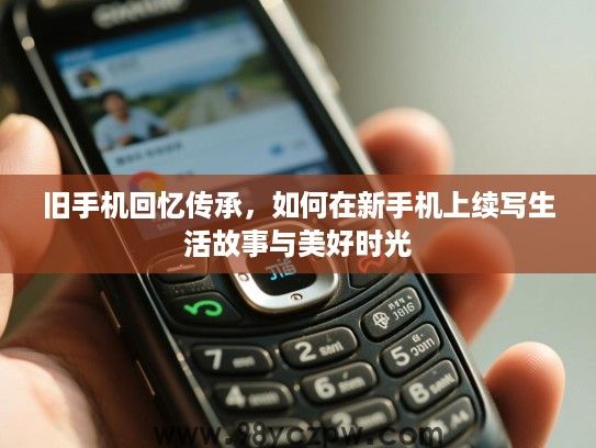 旧手机回忆传承,如何在新手机上续写生活故事与美好时光 旧手机回忆传承,如何在新手机上续写生活故事与美好时光