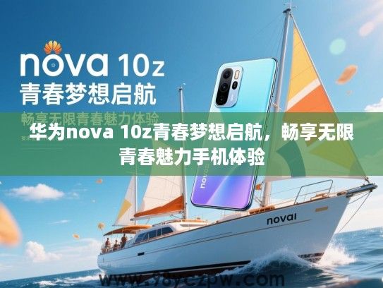 华为nova 10z青春梦想启航,畅享无限青春魅力手机体验 华为nova 10z青春梦想启航,畅享无限青春魅力手机体验