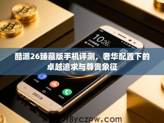酷派26臻藏版手机评测，奢华配置下的卓越追求与尊贵象征