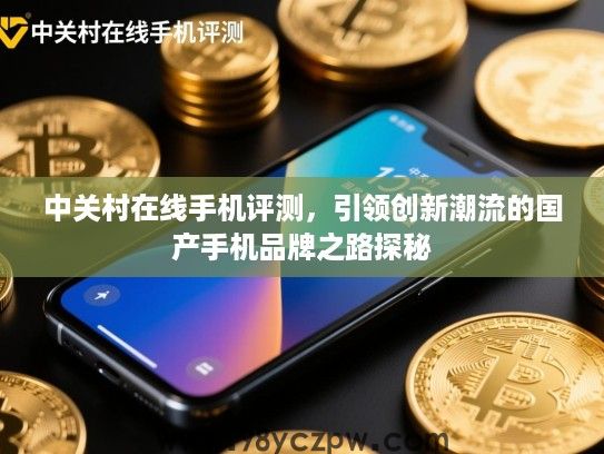 中关村在线手机评测,引领创新潮流的国产手机品牌之路探秘 中关村在线手机评测,引领创新潮流的国产手机品牌之路探秘
