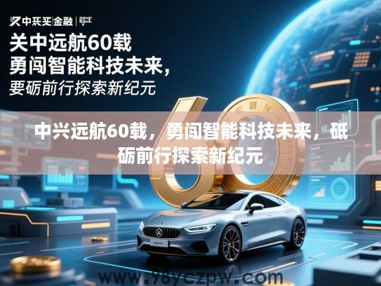中兴远航60载,勇闯智能科技未来,砥砺前行探索新纪元 中兴远航60载,勇闯智能科技未来,砥砺前行探索新纪元
