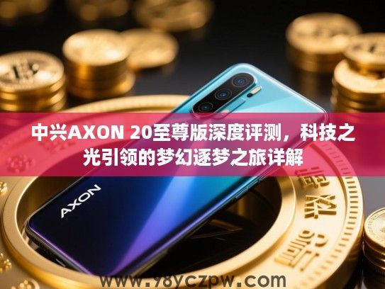 中兴AXON 20至尊版深度评测，科技之光引领的梦幻逐梦之旅详解