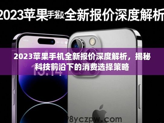 2023苹果手机全新报价深度解析,揭秘科技前沿下的消费选择策略 2023苹果手机全新报价深度解析,揭秘科技前沿下的消费选择策略