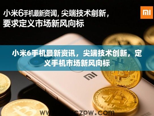小米6手机最新资讯，尖端技术创新，定义手机市场新风向标