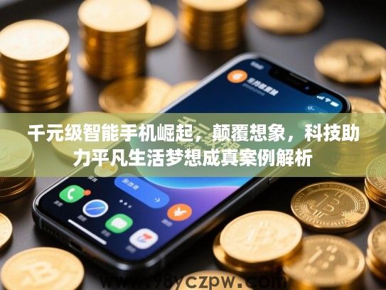千元级智能手机崛起，颠覆想象，科技助力平凡生活梦想成真案例解析