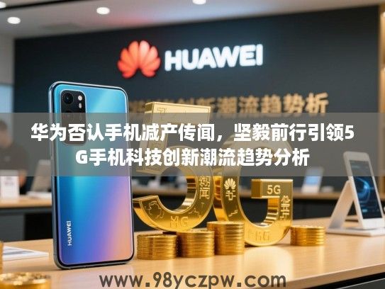 华为否认手机减产传闻，坚毅前行引领5G手机科技创新潮流趋势分析