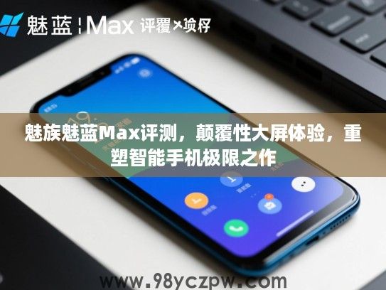 魅族魅蓝Max评测，颠覆性大屏体验，重塑智能手机极限之作